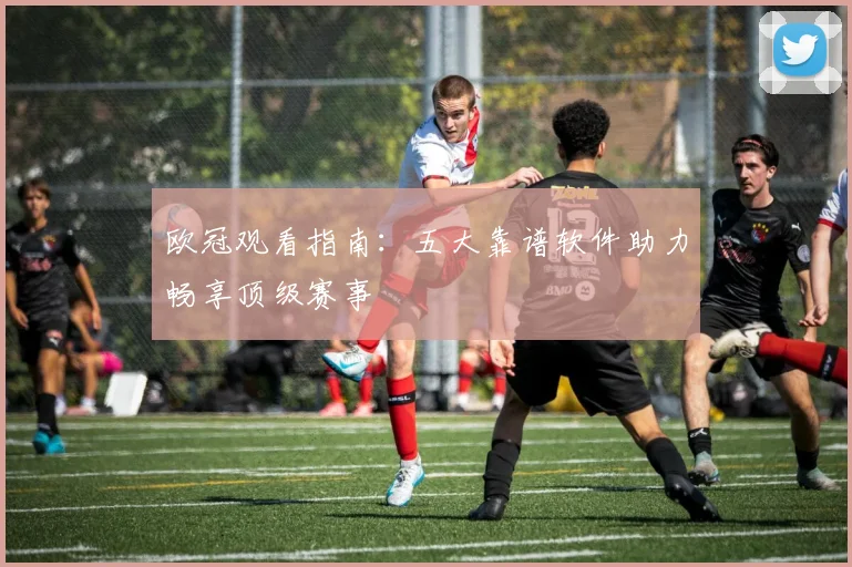 欧冠观看指南:五大靠谱软件助力畅享顶级赛事
