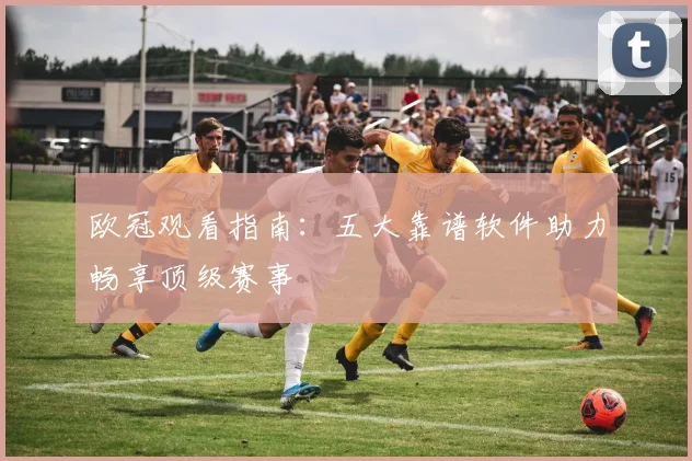 欧冠观看指南：五大靠谱软件助力畅享顶级赛事