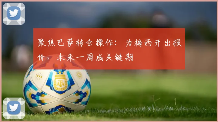 聚焦巴萨转会操作:为梅西开出报价,未来一周成关键期