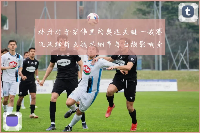 林丹对李宗伟里约奥运关键一战赛况及转折点战术细节与出线影响全解读