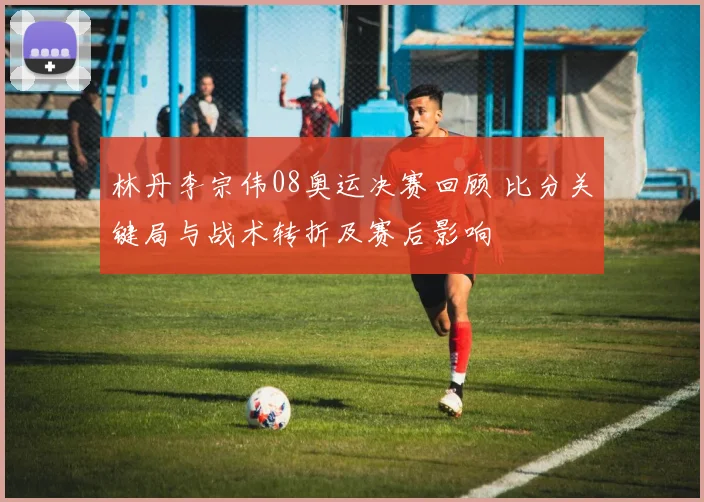 林丹李宗伟08奥运决赛回顾 比分关键局与战术转折及赛后影响