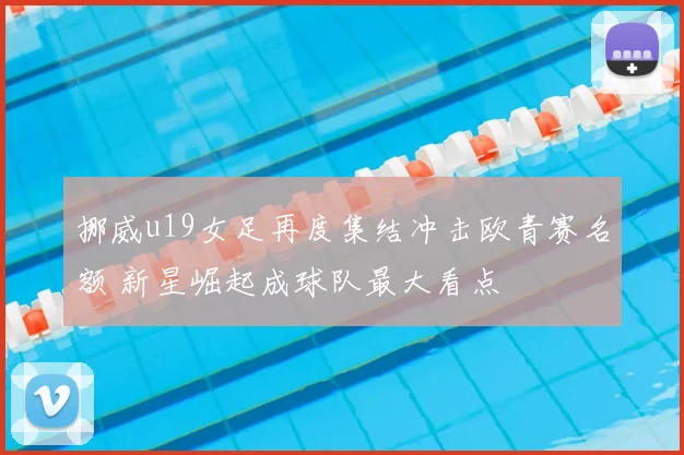 挪威u19女足再度集结冲击欧青赛名额 新星崛起成球队最大看点