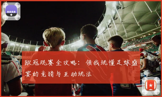 欧冠观赛全攻略：领我玩懂足球盛宴的竞猜与互动玩法